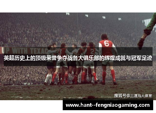 英超历史上的顶级荣誉争夺战各大俱乐部的辉煌成就与冠军足迹
