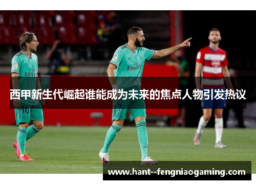 西甲新生代崛起谁能成为未来的焦点人物引发热议 西甲新生代崛起谁能成为未来的焦点人物引发热议