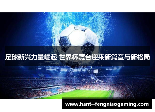 足球新兴力量崛起 世界杯舞台迎来新篇章与新格局 足球新兴力量崛起 世界杯舞台迎来新篇章与新格局