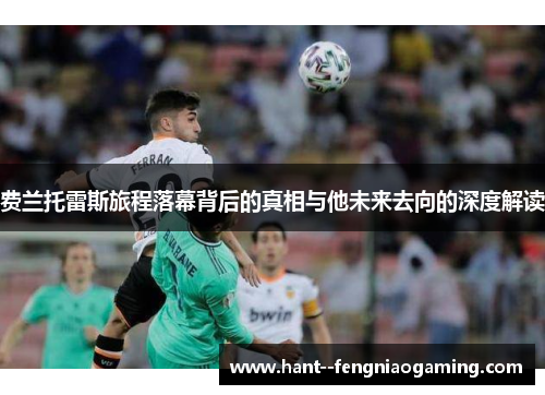 费兰托雷斯旅程落幕背后的真相与他未来去向的深度解读