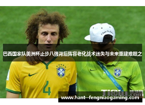 巴西国家队美洲杯止步八强背后阵容老化战术迷失与未来重建难题之
