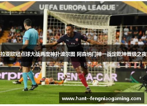 拉亚欧冠点球大战两度神扑波尔图 阿森纳门神一战定乾坤晋级之夜