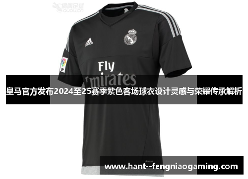 皇马官方发布2024至25赛季紫色客场球衣设计灵感与荣耀传承解析