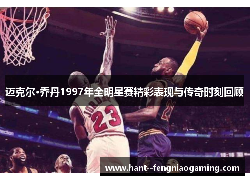 迈克尔·乔丹1997年全明星赛精彩表现与传奇时刻回顾